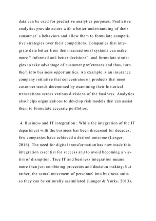 data can be used for predictive analytics purposes. Predictive
analytics provide actors with a better understanding of their
consumer’ s behaviors and allow them to formulate competi-
tive strategies over their competitors. Companies that inte-
grate data better from their transactional systems can make
more “ informed and better decisions” and formulate strate-
gies to take advantage of customer preferences and thus, turn
them into business opportunities. An example is an insurance
company initiative that concentrates on products that meet
customer trends determined by examining their historical
transactions across various divisions of the business. Analytics
also helps organizations to develop risk models that can assist
them to formulate accurate portfolios.
4. Business and IT integration : While the integration of the IT
department with the business has been discussed for decades,
few companies have achieved a desired outcome (Langer,
2016). The need for digital transformation has now made this
integration essential for success and to avoid becoming a vic-
tim of disruption. True IT and business integration means
more than just combining processes and decision making; but
rather, the actual movement of personnel into business units
so they can be culturally assimilated (Langer & Yorks, 2013).
 