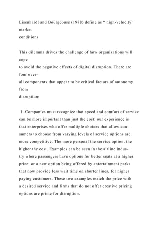 Eisenhardt and Bourgeouse (1988) define as “ high-velocity”
market
conditions.
This dilemma drives the challenge of how organizations will
cope
to avoid the negative effects of digital disruption. There are
four over-
all components that appear to be critical factors of autonomy
from
disruption:
1. Companies must recognize that speed and comfort of service
can be more important than just the cost: our experience is
that enterprises who offer multiple choices that allow con-
sumers to choose from varying levels of service options are
more competitive. The more personal the service option, the
higher the cost. Examples can be seen in the airline indus-
try where passengers have options for better seats at a higher
price, or a new option being offered by entertainment parks
that now provide less wait time on shorter lines, for higher
paying customers. These two examples match the price with
a desired service and firms that do not offer creative pricing
options are prime for disruption.
 