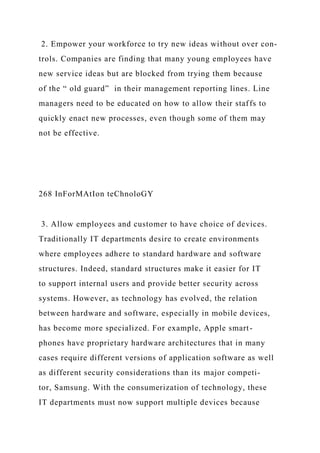 2. Empower your workforce to try new ideas without over con-
trols. Companies are finding that many young employees have
new service ideas but are blocked from trying them because
of the “ old guard” in their management reporting lines. Line
managers need to be educated on how to allow their staffs to
quickly enact new processes, even though some of them may
not be effective.
268 InForMAtIon teChnoloGY
3. Allow employees and customer to have choice of devices.
Traditionally IT departments desire to create environments
where employees adhere to standard hardware and software
structures. Indeed, standard structures make it easier for IT
to support internal users and provide better security across
systems. However, as technology has evolved, the relation
between hardware and software, especially in mobile devices,
has become more specialized. For example, Apple smart-
phones have proprietary hardware architectures that in many
cases require different versions of application software as well
as different security considerations than its major competi-
tor, Samsung. With the consumerization of technology, these
IT departments must now support multiple devices because
 