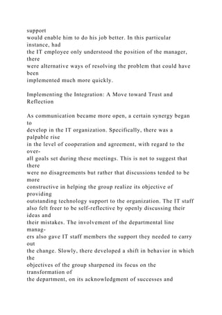 support
would enable him to do his job better. In this particular
instance, had
the IT employee only understood the position of the manager,
there
were alternative ways of resolving the problem that could have
been
implemented much more quickly.
Implementing the Integration: A Move toward Trust and
Reflection
As communication became more open, a certain synergy began
to
develop in the IT organization. Specifically, there was a
palpable rise
in the level of cooperation and agreement, with regard to the
over-
all goals set during these meetings. This is not to suggest that
there
were no disagreements but rather that discussions tended to be
more
constructive in helping the group realize its objective of
providing
outstanding technology support to the organization. The IT staff
also felt freer to be self-reflective by openly discussing their
ideas and
their mistakes. The involvement of the departmental line
manag-
ers also gave IT staff members the support they needed to carry
out
the change. Slowly, there developed a shift in behavior in which
the
objectives of the group sharpened its focus on the
transformation of
the department, on its acknowledgment of successes and
 