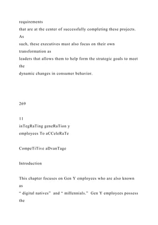 requirements
that are at the center of successfully completing these projects.
As
such, these executives must also focus on their own
transformation as
leaders that allows them to help form the strategic goals to meet
the
dynamic changes in consumer behavior.
269
11
inTegRaTing geneRaTion y
employees To aCCeleRaTe
CompeTiTive aDvanTage
Introduction
This chapter focuses on Gen Y employees who are also known
as
“ digital natives” and “ millennials.” Gen Y employees possess
the
 