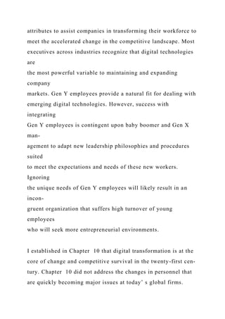 attributes to assist companies in transforming their workforce to
meet the accelerated change in the competitive landscape. Most
executives across industries recognize that digital technologies
are
the most powerful variable to maintaining and expanding
company
markets. Gen Y employees provide a natural fit for dealing with
emerging digital technologies. However, success with
integrating
Gen Y employees is contingent upon baby boomer and Gen X
man-
agement to adapt new leadership philosophies and procedures
suited
to meet the expectations and needs of these new workers.
Ignoring
the unique needs of Gen Y employees will likely result in an
incon-
gruent organization that suffers high turnover of young
employees
who will seek more entrepreneurial environments.
I established in Chapter 10 that digital transformation is at the
core of change and competitive survival in the twenty-first cen-
tury. Chapter 10 did not address the changes in personnel that
are quickly becoming major issues at today’ s global firms.
 
