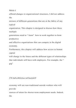 While I
offered changes to organizational structures, I did not address
the
mixture of different generations that are at the fabric of any
typical
organization. This chapter is designed to discuss how these
multiple
generations need to “ learn” how to work together to form
productive
and effective organizations that can compete in the digital
economy.
Furthermore, this chapter will address how access to human
capital
will change in the future and the different types of relationships
that individuals will have with employers. For example, the “
gig”
270 InForMAtIon teChnoloGY
economy will use non-traditional outside workers who will
provide
sources of talent for shorter-term employment needs. Indeed,
the
 