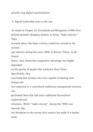 actually stop digital transformation.
5. Digital leadership starts at the top.
As stated in Chapter 10, Eisenhardt and Bourgeouis (1988) first
defined dynamic changing markets as being “ high-velocity.”
Their
research shows that high-velocity conditions existed in the
technol-
ogy industry during the early 1980s in Silicon Valley, in the
United
States. They found that competitive advantage was highly
dependent
on the quality of people that worked at those firms.
Specifically, they
concluded that workers who were capable of dealing with
change and
less subjected to a centralized totalitarian management structure
out-
performed those that had more traditional hierarchical
organizational
structures. While “ high-velocity” during the 1980s was
unusual, dig-
ital disruption in the twenty-first century has made it a market
norm.
 