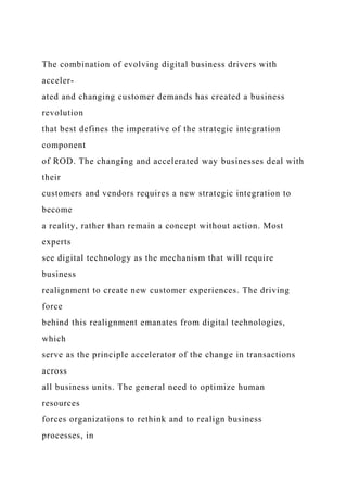 The combination of evolving digital business drivers with
acceler-
ated and changing customer demands has created a business
revolution
that best defines the imperative of the strategic integration
component
of ROD. The changing and accelerated way businesses deal with
their
customers and vendors requires a new strategic integration to
become
a reality, rather than remain a concept without action. Most
experts
see digital technology as the mechanism that will require
business
realignment to create new customer experiences. The driving
force
behind this realignment emanates from digital technologies,
which
serve as the principle accelerator of the change in transactions
across
all business units. The general need to optimize human
resources
forces organizations to rethink and to realign business
processes, in
 