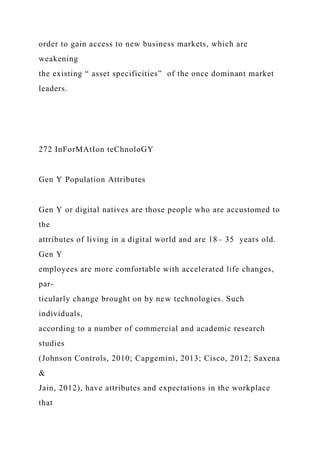 order to gain access to new business markets, which are
weakening
the existing “ asset specificities” of the once dominant market
leaders.
272 InForMAtIon teChnoloGY
Gen Y Population Attributes
Gen Y or digital natives are those people who are accustomed to
the
attributes of living in a digital world and are 18– 35 years old.
Gen Y
employees are more comfortable with accelerated life changes,
par-
ticularly change brought on by new technologies. Such
individuals,
according to a number of commercial and academic research
studies
(Johnson Controls, 2010; Capgemini, 2013; Cisco, 2012; Saxena
&
Jain, 2012), have attributes and expectations in the workplace
that
 