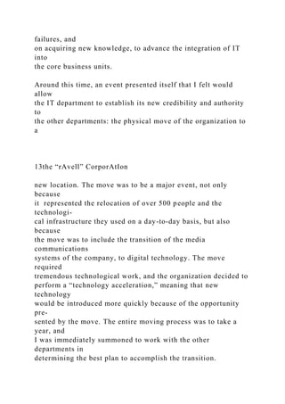 failures, and
on acquiring new knowledge, to advance the integration of IT
into
the core business units.
Around this time, an event presented itself that I felt would
allow
the IT department to establish its new credibility and authority
to
the other departments: the physical move of the organization to
a
13the “rAvell” CorporAtIon
new location. The move was to be a major event, not only
because
it represented the relocation of over 500 people and the
technologi-
cal infrastructure they used on a day-to-day basis, but also
because
the move was to include the transition of the media
communications
systems of the company, to digital technology. The move
required
tremendous technological work, and the organization decided to
perform a “technology acceleration,” meaning that new
technology
would be introduced more quickly because of the opportunity
pre-
sented by the move. The entire moving process was to take a
year, and
I was immediately summoned to work with the other
departments in
determining the best plan to accomplish the transition.
 