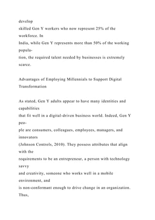 develop
skilled Gen Y workers who now represent 25% of the
workforce. In
India, while Gen Y represents more than 50% of the working
popula-
tion, the required talent needed by businesses is extremely
scarce.
Advantages of Employing Millennials to Support Digital
Transformation
As stated, Gen Y adults appear to have many identities and
capabilities
that fit well in a digital-driven business world. Indeed, Gen Y
peo-
ple are consumers, colleagues, employees, managers, and
innovators
(Johnson Controls, 2010). They possess attributes that align
with the
requirements to be an entrepreneur, a person with technology
savvy
and creativity, someone who works well in a mobile
environment, and
is non-conformant enough to drive change in an organization.
Thus,
 