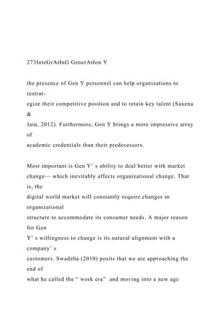 273InteGrAtInG GenerAtIon Y
the presence of Gen Y personnel can help organizations to
restrat-
egize their competitive position and to retain key talent (Saxena
&
Jain, 2012). Furthermore, Gen Y brings a more impressive array
of
academic credentials than their predecessors.
Most important is Gen Y’ s ability to deal better with market
change— which inevitably affects organizational change. That
is, the
digital world market will constantly require changes in
organizational
structure to accommodate its consumer needs. A major reason
for Gen
Y’ s willingness to change is its natural alignment with a
company’ s
customers. Swadzba (2010) posits that we are approaching the
end of
what he called the “ work era” and moving into a new age
 