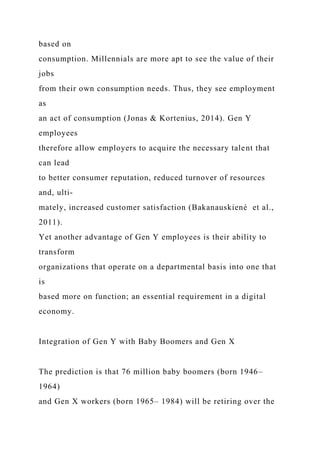 based on
consumption. Millennials are more apt to see the value of their
jobs
from their own consumption needs. Thus, they see employment
as
an act of consumption (Jonas & Kortenius, 2014). Gen Y
employees
therefore allow employers to acquire the necessary talent that
can lead
to better consumer reputation, reduced turnover of resources
and, ulti-
mately, increased customer satisfaction (Bakanauskiené et al.,
2011).
Yet another advantage of Gen Y employees is their ability to
transform
organizations that operate on a departmental basis into one that
is
based more on function; an essential requirement in a digital
economy.
Integration of Gen Y with Baby Boomers and Gen X
The prediction is that 76 million baby boomers (born 1946–
1964)
and Gen X workers (born 1965– 1984) will be retiring over the
 