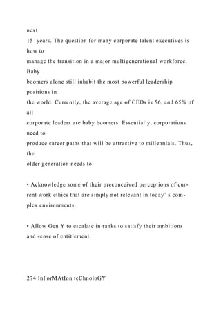 next
15 years. The question for many corporate talent executives is
how to
manage the transition in a major multigenerational workforce.
Baby
boomers alone still inhabit the most powerful leadership
positions in
the world. Currently, the average age of CEOs is 56, and 65% of
all
corporate leaders are baby boomers. Essentially, corporations
need to
produce career paths that will be attractive to millennials. Thus,
the
older generation needs to
• Acknowledge some of their preconceived perceptions of cur-
rent work ethics that are simply not relevant in today’ s com-
plex environments.
• Allow Gen Y to escalate in ranks to satisfy their ambitions
and sense of entitlement.
274 InForMAtIon teChnoloGY
 