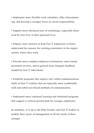 • Implement more flexible work schedules, offer telecommut-
ing, and develop a stronger focus on social responsibility.
• Support more advanced uses of technology, especially those
used by Gen Yers in their personal lives.
• Employ more mentors to help Gen Y employees to better
understand the reasons for existing constraints in the organi-
zations where they work.
• Provide more complex employee orientations, more timely
personnel reviews, and in general more frequent feedback
needed by Gen Y individuals.
• Establish programs that improve the verbal communications
skills of Gen Y workers that are typically more comfortable
with nonverbal text-based methods of communication.
• Implement more continual learning and rotational programs
that support a vertical growth path for younger employees.
In summary, it is up to the baby boomer and Gen X leaders to
modify their styles of management to fit the needs of their
younger
 