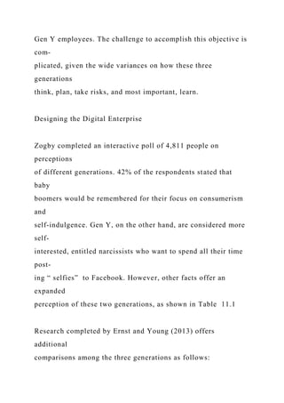 Gen Y employees. The challenge to accomplish this objective is
com-
plicated, given the wide variances on how these three
generations
think, plan, take risks, and most important, learn.
Designing the Digital Enterprise
Zogby completed an interactive poll of 4,811 people on
perceptions
of different generations. 42% of the respondents stated that
baby
boomers would be remembered for their focus on consumerism
and
self-indulgence. Gen Y, on the other hand, are considered more
self-
interested, entitled narcissists who want to spend all their time
post-
ing “ selfies” to Facebook. However, other facts offer an
expanded
perception of these two generations, as shown in Table 11.1
Research completed by Ernst and Young (2013) offers
additional
comparisons among the three generations as follows:
 