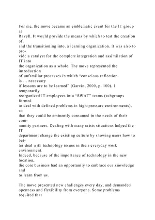 For me, the move became an emblematic event for the IT group
at
Ravell. It would provide the means by which to test the creation
of,
and the transitioning into, a learning organization. It was also to
pro-
vide a catalyst for the complete integration and assimilation of
IT into
the organization as a whole. The move represented the
introduction
of unfamiliar processes in which “conscious reflection
is … necessary
if lessons are to be learned” (Garvin, 2000, p. 100). I
temporarily
reorganized IT employees into “SWAT” teams (subgroups
formed
to deal with defined problems in high-pressure environments),
so
that they could be eminently consumed in the needs of their
com-
munity partners. Dealing with many crisis situations helped the
IT
department change the existing culture by showing users how to
bet-
ter deal with technology issues in their everyday work
environment.
Indeed, because of the importance of technology in the new
location,
the core business had an opportunity to embrace our knowledge
and
to learn from us.
The move presented new challenges every day, and demanded
openness and flexibility from everyone. Some problems
required that
 