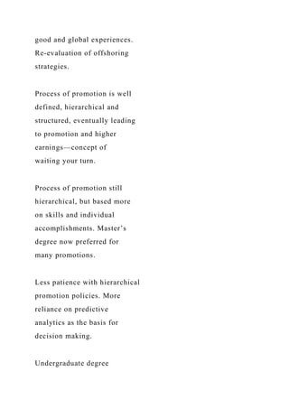 good and global experiences.
Re-evaluation of offshoring
strategies.
Process of promotion is well
defined, hierarchical and
structured, eventually leading
to promotion and higher
earnings—concept of
waiting your turn.
Process of promotion still
hierarchical, but based more
on skills and individual
accomplishments. Master’s
degree now preferred for
many promotions.
Less patience with hierarchical
promotion policies. More
reliance on predictive
analytics as the basis for
decision making.
Undergraduate degree
 