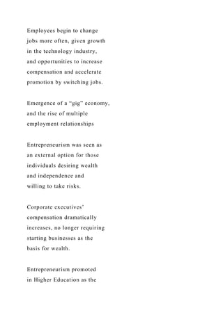Employees begin to change
jobs more often, given growth
in the technology industry,
and opportunities to increase
compensation and accelerate
promotion by switching jobs.
Emergence of a “gig” economy,
and the rise of multiple
employment relationships
Entrepreneurism was seen as
an external option for those
individuals desiring wealth
and independence and
willing to take risks.
Corporate executives’
compensation dramatically
increases, no longer requiring
starting businesses as the
basis for wealth.
Entrepreneurism promoted
in Higher Education as the
 