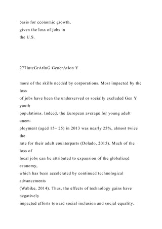basis for economic growth,
given the loss of jobs in
the U.S.
277InteGrAtInG GenerAtIon Y
more of the skills needed by corporations. Most impacted by the
loss
of jobs have been the underserved or socially excluded Gen Y
youth
populations. Indeed, the European average for young adult
unem-
ployment (aged 15– 25) in 2013 was nearly 25%, almost twice
the
rate for their adult counterparts (Dolado, 2015). Much of the
loss of
local jobs can be attributed to expansion of the globalized
economy,
which has been accelerated by continued technological
advancements
(Wabike, 2014). Thus, the effects of technology gains have
negatively
impacted efforts toward social inclusion and social equality.
 