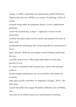 Langer, in 2003, established an organization called Workforce
Opportunity Services (WOS), as a means of utilizing a form of
action
research using adult development theory to solve employment
problems
caused by outsourcing. Langer’ s approach is based on the
belief that
socially excluded youth can be trained and prepared for jobs in
areas such
as information technology that would typically be outsourced to
lower
labor markets. WOS has developed a talent-finding model that
has suc-
cessfully placed over 1400 young individuals in such jobs.
Results of over
12 years of operation and research have shown that talented
youth in
disadvantaged communities do exist and that such talent can
economi-
cally and socially contribute to companies (Langer, 2013). The
following
section describes the Langer Workforce Maturity Arc (LWMA),
pres-
ents data on its effectiveness as a transformative learning
 
