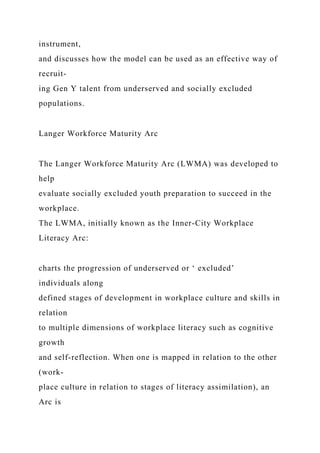 instrument,
and discusses how the model can be used as an effective way of
recruit-
ing Gen Y talent from underserved and socially excluded
populations.
Langer Workforce Maturity Arc
The Langer Workforce Maturity Arc (LWMA) was developed to
help
evaluate socially excluded youth preparation to succeed in the
workplace.
The LWMA, initially known as the Inner-City Workplace
Literacy Arc:
charts the progression of underserved or ‘ excluded’
individuals along
defined stages of development in workplace culture and skills in
relation
to multiple dimensions of workplace literacy such as cognitive
growth
and self-reflection. When one is mapped in relation to the other
(work-
place culture in relation to stages of literacy assimilation), an
Arc is
 
