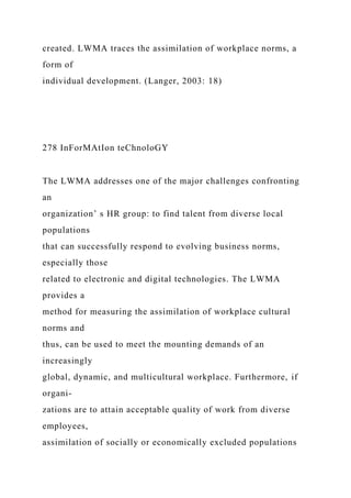 created. LWMA traces the assimilation of workplace norms, a
form of
individual development. (Langer, 2003: 18)
278 InForMAtIon teChnoloGY
The LWMA addresses one of the major challenges confronting
an
organization’ s HR group: to find talent from diverse local
populations
that can successfully respond to evolving business norms,
especially those
related to electronic and digital technologies. The LWMA
provides a
method for measuring the assimilation of workplace cultural
norms and
thus, can be used to meet the mounting demands of an
increasingly
global, dynamic, and multicultural workplace. Furthermore, if
organi-
zations are to attain acceptable quality of work from diverse
employees,
assimilation of socially or economically excluded populations
 