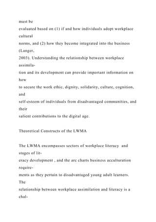 must be
evaluated based on (1) if and how individuals adopt workplace
cultural
norms, and (2) how they become integrated into the business
(Langer,
2003). Understanding the relationship between workplace
assimila-
tion and its development can provide important information on
how
to secure the work ethic, dignity, solidarity, culture, cognition,
and
self-esteem of individuals from disadvantaged communities, and
their
salient contributions to the digital age.
Theoretical Constructs of the LWMA
The LWMA encompasses sectors of workplace literacy and
stages of lit-
eracy development , and the arc charts business acculturation
require-
ments as they pertain to disadvantaged young adult learners.
The
relationship between workplace assimilation and literacy is a
chal-
 
