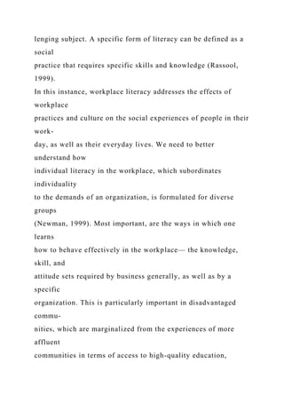 lenging subject. A specific form of literacy can be defined as a
social
practice that requires specific skills and knowledge (Rassool,
1999).
In this instance, workplace literacy addresses the effects of
workplace
practices and culture on the social experiences of people in their
work-
day, as well as their everyday lives. We need to better
understand how
individual literacy in the workplace, which subordinates
individuality
to the demands of an organization, is formulated for diverse
groups
(Newman, 1999). Most important, are the ways in which one
learns
how to behave effectively in the workplace— the knowledge,
skill, and
attitude sets required by business generally, as well as by a
specific
organization. This is particularly important in disadvantaged
commu-
nities, which are marginalized from the experiences of more
affluent
communities in terms of access to high-quality education,
 