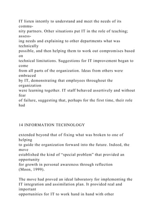 IT listen intently to understand and meet the needs of its
commu-
nity partners. Other situations put IT in the role of teaching;
assess-
ing needs and explaining to other departments what was
technically
possible, and then helping them to work out compromises based
on
technical limitations. Suggestions for IT improvement began to
come
from all parts of the organization. Ideas from others were
embraced
by IT, demonstrating that employees throughout the
organization
were learning together. IT staff behaved assertively and without
fear
of failure, suggesting that, perhaps for the first time, their role
had
14 INFORMATION TECHNOLOGY
extended beyond that of fixing what was broken to one of
helping
to guide the organization forward into the future. Indeed, the
move
established the kind of “special problem” that provided an
opportunity
for growth in personal awareness through reflection
(Moon, 1999).
The move had proved an ideal laboratory for implementing the
IT integration and assimilation plan. It provided real and
important
opportunities for IT to work hand in hand with other
 