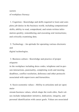 sectors
of workplace literacy:
1. Cognition : Knowledge and skills required to learn and com-
plete job duties in the business world, including computational
skills; ability to read, comprehend, and retain written infor-
mation quickly; remembering and executing oral instructions;
and critically examining data.
2. Technology : An aptitude for operating various electronic
and
digital technologies.
3. Business culture : Knowledge and practice of proper
etiquette
in the workplace including dress codes, telephone and in-per-
son interactions, punctuality, completing work and meeting
deadlines, conflict resolution, deference and other protocols
associated with supervisors and hierarchies.
4. Socio-economic values : Ability to articulate and act upon
main-
stream business values, which shape the work ethic. Such val-
ues include independent initiative, dedication, integrity, and
personal identification with career goals. Values are associated
 