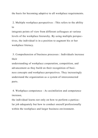 the basis for becoming adaptive to all workplace requirements.
2. Multiple workplace perspectives : This refers to the ability
to
integrate points of view from different colleagues at various
levels of the workplace hierarchy. By using multiple perspec-
tives, the individual is in a position to augment his or her
workplace literacy.
3. Comprehension of business processes : Individuals increase
their
understanding of workplace cooperation, competition, and
advancement as they build on their recognition of busi-
ness concepts and workplace perspectives. They increasingly
understand the organization as a system of interconnected
parts.
4. Workplace competence : As assimilation and competence
increase,
the individual learns not only on how to perform a particu-
lar job adequately but how to conduct oneself professionally
within the workplace and larger business environment.
 