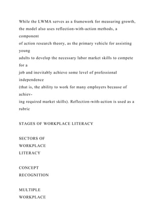 While the LWMA serves as a framework for measuring growth,
the model also uses reflection-with-action methods, a
component
of action research theory, as the primary vehicle for assisting
young
adults to develop the necessary labor market skills to compete
for a
job and inevitably achieve some level of professional
independence
(that is, the ability to work for many employers because of
achiev-
ing required market skills). Reflection-with-action is used as a
rubric
STAGES OF WORKPLACE LITERACY
SECTORS OF
WORKPLACE
LITERACY
CONCEPT
RECOGNITION
MULTIPLE
WORKPLACE
 
