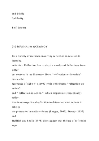and Ethnic
Solidarity
Self-Esteem
282 InForMAtIon teChnoloGY
for a variety of methods, involving reflection in relation to
learning
activities. Reflection has received a number of definitions from
differ-
ent sources in the literature. Here, “ reflection-with-action”
carries the
resonance of Schö n’ s (1983) twin constructs: “ reflection-on-
action”
and “ reflection-in-action,” which emphasize (respectively)
reflec-
tion in retrospect and reflection to determine what actions to
take in
the present or immediate future (Langer, 2003). Dewey (1933)
and
Hullfish and Smith (1978) also suggest that the use of reflection
sup-
 