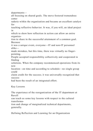 departments—
all focusing on shared goals. The move fostered tremendous
cama-
raderie within the organization and became an excellent catalyst
for
teaching reflective behavior. It was, if you will, an ideal project
in
which to show how reflection in action can allow an entire
organiza-
tion to share in the successful attainment of a common goal.
Because
it was a unique event, everyone—IT and non-IT personnel
alike—
made mistakes, but this time, there was virtually no finger-
pointing.
People accepted responsibility collectively and cooperated in
finding
solutions. When the company recommenced operations from its
new
location—on time and according to schedule—no single group
could
claim credit for the success; it was universally recognized that
success
had been the result of an integrated effort.
Key Lessons
The experience of the reorganization of the IT department at
Ravell
can teach us some key lessons with respect to the cultural
transforma-
tion and change of marginalized technical departments,
generally.
Defining Reflection and Learning for an Organization
 