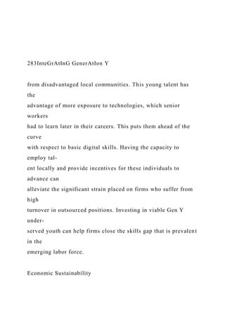 283InteGrAtInG GenerAtIon Y
from disadvantaged local communities. This young talent has
the
advantage of more exposure to technologies, which senior
workers
had to learn later in their careers. This puts them ahead of the
curve
with respect to basic digital skills. Having the capacity to
employ tal-
ent locally and provide incentives for these individuals to
advance can
alleviate the significant strain placed on firms who suffer from
high
turnover in outsourced positions. Investing in viable Gen Y
under-
served youth can help firms close the skills gap that is prevalent
in the
emerging labor force.
Economic Sustainability
 