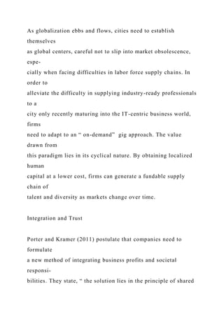 As globalization ebbs and flows, cities need to establish
themselves
as global centers, careful not to slip into market obsolescence,
espe-
cially when facing difficulties in labor force supply chains. In
order to
alleviate the difficulty in supplying industry-ready professionals
to a
city only recently maturing into the IT-centric business world,
firms
need to adapt to an “ on-demand” gig approach. The value
drawn from
this paradigm lies in its cyclical nature. By obtaining localized
human
capital at a lower cost, firms can generate a fundable supply
chain of
talent and diversity as markets change over time.
Integration and Trust
Porter and Kramer (2011) postulate that companies need to
formulate
a new method of integrating business profits and societal
responsi-
bilities. They state, “ the solution lies in the principle of shared
 