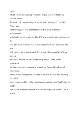 value,
which involves creating economic value in a way that also
creates value
for society by addressing its needs and challenges” (p. 64).
Porter and
Kramer suggest that companies need to alter corporate
performance
to include social progress. The LWMA provides the mechanism,
the-
ory, and measurement that is consistent with this direction and
pro-
vides the vehicle that establishes a shared partnership of trust
among
business, education, and community needs. Each of the
interested
parties experiences progress toward its financial and social
objectives.
Specifically, companies are able to attract diverse and socially
excluded
local talent, and have the constituents trained specifically for its
needs
and for an economic return that fits its corporate models. As a
result,
 
