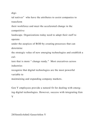 digi-
tal natives” who have the attributes to assist companies to
transform
their workforce and meet the accelerated change in the
competitive
landscape. Organizations today need to adapt their staff to
operate
under the auspices of ROD by creating processes that can
determine
the strategic value of new emerging technologies and establish a
cul-
ture that is more “ change ready.” Most executives across
industries
recognize that digital technologies are the most powerful
variable to
maintaining and expanding company markets.
Gen Y employees provide a natural fit for dealing with emerg-
ing digital technologies. However, success with integrating Gen
Y
285InteGrAtInG GenerAtIon Y
 