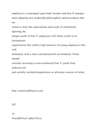 employees is contingent upon baby boomer and Gen X manage-
ment adapting new leadership philosophies and procedures that
are
suited to meet the expectations and needs of millennials.
Ignoring the
unique needs of Gen Y employees will likely result in an
incongruent
organization that suffers high turnover of young employees who
will
ultimately seek a more entrepreneurial environment. Firms
should
consider investing in non-traditional Gen Y youth from
underserved
and socially excluded populations as alternate sources of talent.
http://taylorandfrancis.com
287
12
TowaRD besT pRaCTiCes
 