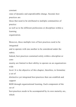 constant
state of dynamic and unpredictable change. Second, best
practices are
those that need to be attributed to multiple communities of
practice
as well as to the different professions or disciplines within a
learning
organization.
However, these multiple tiers of best practices need to be
integrated
and to operate with one another to be considered under the
rubric.
Indeed, best practices contained solely within a discipline or
com-
munity are limited in their ability to operate on an organization-
wide
level. It is the objective of this chapter, therefore, to formulate
a set of
distinctive yet integrated best practices that can establish and
support
ROD through organizational learning. Each component of the
set of
best practices needs to be accompanied by its own maturity arc,
which
 