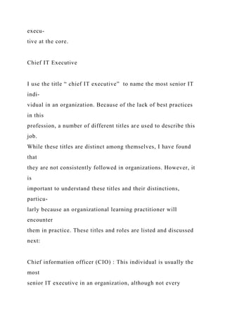 execu-
tive at the core.
Chief IT Executive
I use the title “ chief IT executive” to name the most senior IT
indi-
vidual in an organization. Because of the lack of best practices
in this
profession, a number of different titles are used to describe this
job.
While these titles are distinct among themselves, I have found
that
they are not consistently followed in organizations. However, it
is
important to understand these titles and their distinctions,
particu-
larly because an organizational learning practitioner will
encounter
them in practice. These titles and roles are listed and discussed
next:
Chief information officer (CIO) : This individual is usually the
most
senior IT executive in an organization, although not every
 