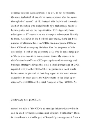 organization has such a person. The CIO is not necessarily
the most technical of people or even someone who has come
through the “ ranks” of IT. Instead, this individual is consid-
ered an executive who understands how technology needs to
be integrated within the organization. CIOs typically have
other general IT executives and managers who report directly
to them. As shown in the Siemens case study, there can be a
number of alternate levels of CIOs, from corporate CIOs to
local CIOs of a company division. For the purposes of this
discussion, I look at the corporate CIO, who is considered part
of the senior executive management team. My research on
chief executive officer (CEO) perceptions of technology and
business strategy showed that only a small percentage of CIOs
report directly to the CEO of their organization, so it would
be incorrect to generalize that they report to the most senior
executive. In most cases, the CIO reports to the chief oper-
ating officer (COO) or the chief financial officer (CFO). As
289towArd best prACtICes
stated, the role of the CIO is to manage information so that it
can be used for business needs and strategy. Technology, then,
is considered a valuable part of knowledge management from a
 