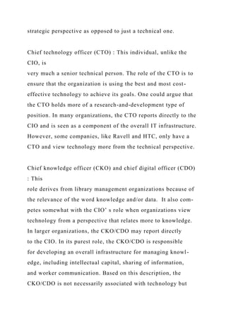 strategic perspective as opposed to just a technical one.
Chief technology officer (CTO) : This individual, unlike the
CIO, is
very much a senior technical person. The role of the CTO is to
ensure that the organization is using the best and most cost-
effective technology to achieve its goals. One could argue that
the CTO holds more of a research-and-development type of
position. In many organizations, the CTO reports directly to the
CIO and is seen as a component of the overall IT infrastructure.
However, some companies, like Ravell and HTC, only have a
CTO and view technology more from the technical perspective.
Chief knowledge officer (CKO) and chief digital officer (CDO)
: This
role derives from library management organizations because of
the relevance of the word knowledge and/or data. It also com-
petes somewhat with the CIO’ s role when organizations view
technology from a perspective that relates more to knowledge.
In larger organizations, the CKO/CDO may report directly
to the CIO. In its purest role, the CKO/CDO is responsible
for developing an overall infrastructure for managing knowl-
edge, including intellectual capital, sharing of information,
and worker communication. Based on this description, the
CKO/CDO is not necessarily associated with technology but
 