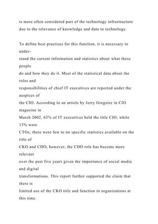 is more often considered part of the technology infrastructure
due to the relevance of knowledge and data to technology.
To define best practices for this function, it is necessary to
under-
stand the current information and statistics about what these
people
do and how they do it. Most of the statistical data about the
roles and
responsibilities of chief IT executives are reported under the
auspices of
the CIO. According to an article by Jerry Gregoire in CIO
magazine in
March 2002, 63% of IT executives held the title CIO, while
13% were
CTOs; there were few to no specific statistics available on the
title of
CKO and CDO, however, the CDO role has become more
relevant
over the past five years given the importance of social media
and digital
transformations. This report further supported the claim that
there is
limited use of the CKO title and function in organizations at
this time.
 