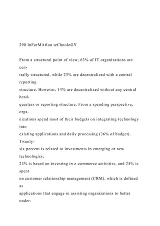 290 InForMAtIon teChnoloGY
From a structural point of view, 63% of IT organizations are
cen-
trally structured, while 23% are decentralized with a central
reporting
structure. However, 14% are decentralized without any central
head-
quarters or reporting structure. From a spending perspective,
orga-
nizations spend most of their budgets on integrating technology
into
existing applications and daily processing (36% of budget).
Twenty-
six percent is related to investments in emerging or new
technologies,
24% is based on investing in e-commerce activities, and 24% is
spent
on customer relationship management (CRM), which is defined
as
applications that engage in assisting organizations to better
under-
 