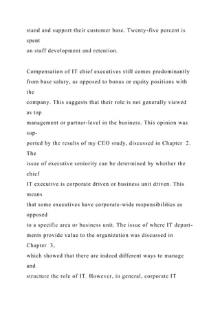 stand and support their customer base. Twenty-five percent is
spent
on staff development and retention.
Compensation of IT chief executives still comes predominantly
from base salary, as opposed to bonus or equity positions with
the
company. This suggests that their role is not generally viewed
as top
management or partner-level in the business. This opinion was
sup-
ported by the results of my CEO study, discussed in Chapter 2.
The
issue of executive seniority can be determined by whether the
chief
IT executive is corporate driven or business unit driven. This
means
that some executives have corporate-wide responsibilities as
opposed
to a specific area or business unit. The issue of where IT depart-
ments provide value to the organization was discussed in
Chapter 3,
which showed that there are indeed different ways to manage
and
structure the role of IT. However, in general, corporate IT
 