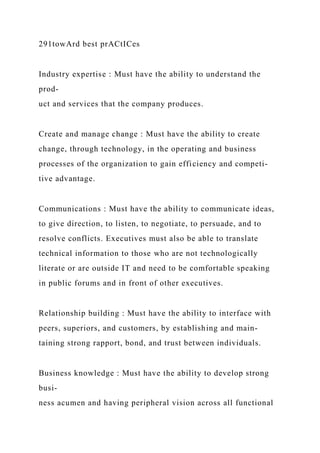 291towArd best prACtICes
Industry expertise : Must have the ability to understand the
prod-
uct and services that the company produces.
Create and manage change : Must have the ability to create
change, through technology, in the operating and business
processes of the organization to gain efficiency and competi-
tive advantage.
Communications : Must have the ability to communicate ideas,
to give direction, to listen, to negotiate, to persuade, and to
resolve conflicts. Executives must also be able to translate
technical information to those who are not technologically
literate or are outside IT and need to be comfortable speaking
in public forums and in front of other executives.
Relationship building : Must have the ability to interface with
peers, superiors, and customers, by establishing and main-
taining strong rapport, bond, and trust between individuals.
Business knowledge : Must have the ability to develop strong
busi-
ness acumen and having peripheral vision across all functional
 