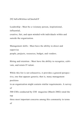 292 InForMAtIon teChnoloGY
Leadership : Must be a visionary person, inspirational,
influential,
creative, fair, and open minded with individuals within and
outside the organization.
Management skills : Must have the ability to direct and
supervise
people, projects, resources, budget, and vendors.
Hiring and retention : Must have the ability to recognize, culti-
vate, and retain IT talent.
While this list is not exhaustive, it provides a general perspec-
tive, one that appears generic; that is, many management
positions
in an organization might contain similar requirements. A survey
of
500 CIOs conducted by CIO magazine (March 2002) rated the
top
three most important concerns among this community in terms
of
 