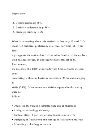 importance:
1. Communications: 70%
2. Business understanding: 58%
3. Strategic thinking: 46%
What is interesting about this statistic is that only 10% of CIOs
identified technical proficiency as critical for their jobs. This
find-
ing supports the notion that CIOs need to familiarize themselves
with business issues, as opposed to just technical ones.
Furthermore,
the majority of a CIO’ s time today has been recorded as spent
com-
municating with other business executives (33%) and managing
IT
staffs (28%). Other common activities reported in the survey
were as
follows:
• Operating the baseline infrastructure and applications
• Acting as technology visionary
• Implementing IT portions of new business initiatives
• Designing infrastructure and manage infrastructure projects
• Allocating technology resources
 