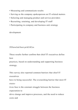 • Measuring and communicate results
• Serving as the company spokesperson on IT-related matters
• Selecting and managing product and service providers
• Recruiting, retaining, and developing IT staff
• Participating in company and business unit strategy
development
293towArd best prACtICes
These results further confirm that chief IT executives define
best
practices, based on understanding and supporting business
strategy.
This survey also reported common barriers that chief IT
executives
have to being successful. The overarching barrier that most IT
execu-
tives face is the constant struggle between the business
expectation to
drive change and improve processes, and the need to reduce
costs and
 