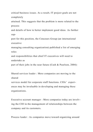 critical business issues. As a result, IT project goals are not
completely
attained. This suggests that the problem is more related to the
process
and details of how to better implement good ideas. As further
sup-
port for this position, the Concours Group (an international
executive
managing consulting organization) published a list of emerging
roles
and responsibilities that chief IT executives will need to
undertake as
part of their jobs in the near future (Cash & Pearlson, 2004):
Shared services leader : More companies are moving to the
shared
services model for corporate staff functions. CIOs’ experi-
ences may be invaluable in developing and managing these
organizations.
Executive account manager : More companies today are involv-
ing the CIO in the management of relationships between the
company and its customers.
Process leader : As companies move toward organizing around
 