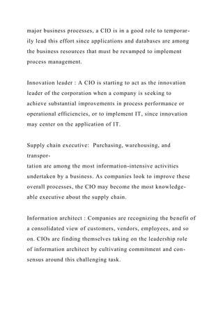 major business processes, a CIO is in a good role to temporar-
ily lead this effort since applications and databases are among
the business resources that must be revamped to implement
process management.
Innovation leader : A CIO is starting to act as the innovation
leader of the corporation when a company is seeking to
achieve substantial improvements in process performance or
operational efficiencies, or to implement IT, since innovation
may center on the application of IT.
Supply chain executive: Purchasing, warehousing, and
transpor-
tation are among the most information-intensive activities
undertaken by a business. As companies look to improve these
overall processes, the CIO may become the most knowledge-
able executive about the supply chain.
Information architect : Companies are recognizing the benefit of
a consolidated view of customers, vendors, employees, and so
on. CIOs are finding themselves taking on the leadership role
of information architect by cultivating commitment and con-
sensus around this challenging task.
 